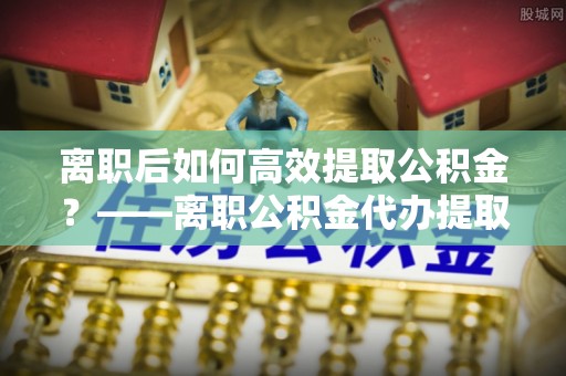 三门峡离职后如何高效提取公积金？——离职公积金代办提取全流程解析
