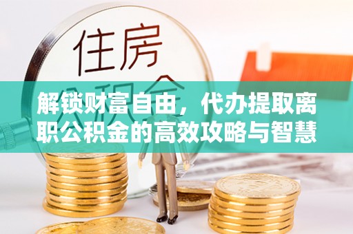 三门峡解锁财富自由，代办提取离职公积金的高效攻略与智慧选择