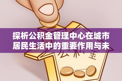 三门峡探析公积金管理中心在城市居民生活中的重要作用与未来发展趋势